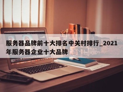 郑州服务器品牌前十大排名中关村排行_2021年服务器企业十大品牌 