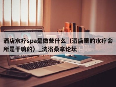 郑州酒店水疗spa是做些什么（酒店里的水疗会所是干嘛的）_洗浴桑拿论坛