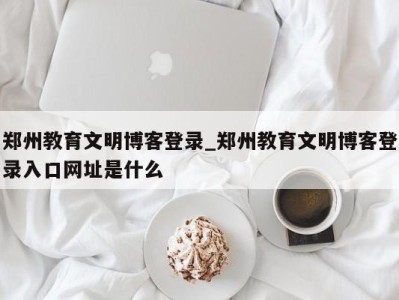 郑州教育文明博客登录_郑州教育文明博客登录入口网址是什么 