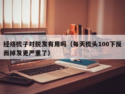 郑州经络梳子对脱发有用吗（每天梳头100下反而掉发更严重了）