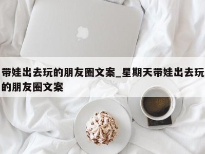 郑州带娃出去玩的朋友圈文案_星期天带娃出去玩的朋友圈文案 