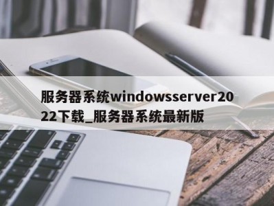 郑州服务器系统windowsserver2022下载_服务器系统最新版 