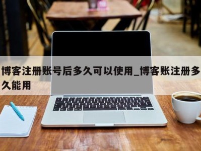 郑州博客注册账号后多久可以使用_博客账注册多久能用 