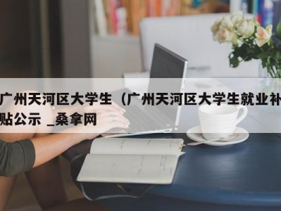 郑州广州天河区大学生（广州天河区大学生就业补贴公示 _桑拿网