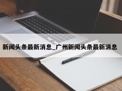 郑州新闻头条最新消息_广州新闻头条最新消息 