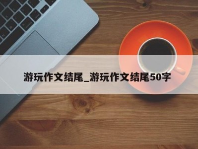 郑州游玩作文结尾_游玩作文结尾50字 