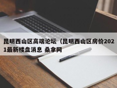 郑州昆明西山区高端论坛（昆明西山区房价2021最新楼盘消息 桑拿网