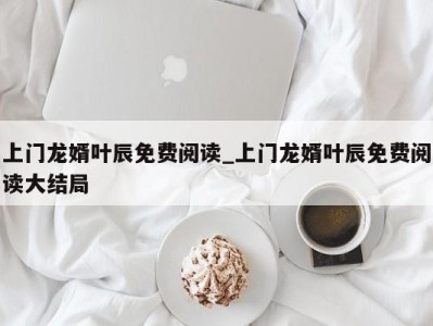 郑州上门龙婿叶辰免费阅读_上门龙婿叶辰免费阅读大结局 