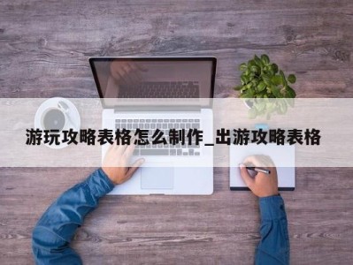 郑州游玩攻略表格怎么制作_出游攻略表格 