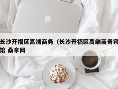 郑州长沙开福区高端商务（长沙开福区高端商务宾馆 桑拿网