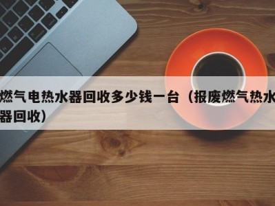 郑州燃气电热水器回收多少钱一台（报废燃气热水器回收）