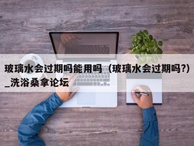 郑州玻璃水会过期吗能用吗（玻璃水会过期吗?）_洗浴桑拿论坛