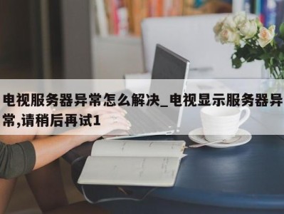 郑州电视服务器异常怎么解决_电视显示服务器异常,请稍后再试1 