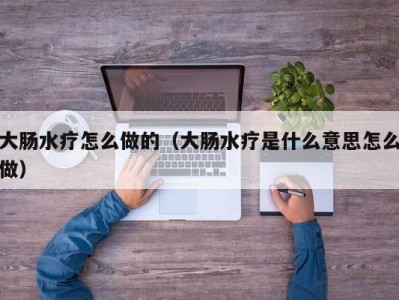 郑州大肠水疗怎么做的（大肠水疗是什么意思怎么做）