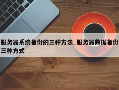 郑州服务器系统备份的三种方法_服务器数据备份三种方式 