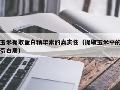 郑州玉米提取蛋白精华素的真实性（提取玉米中的蛋白质）