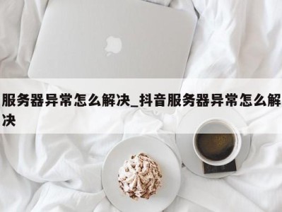 郑州服务器异常怎么解决_抖音服务器异常怎么解决 