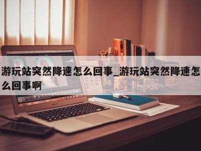 郑州游玩站突然降速怎么回事_游玩站突然降速怎么回事啊 