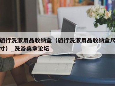 郑州旅行洗漱用品收纳盒（旅行洗漱用品收纳盒尺寸）_洗浴桑拿论坛