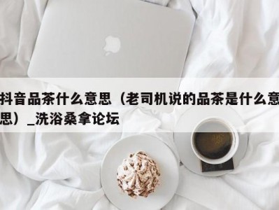 郑州抖音品茶什么意思（老司机说的品茶是什么意思）_洗浴桑拿论坛