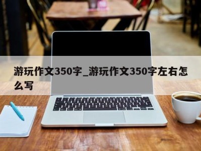 郑州游玩作文350字_游玩作文350字左右怎么写 