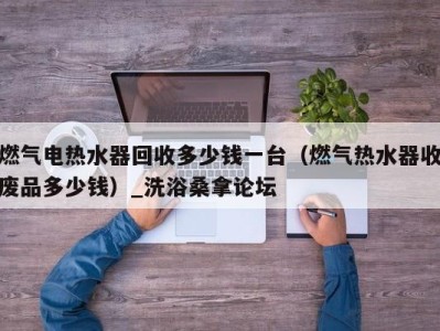 郑州燃气电热水器回收多少钱一台（燃气热水器收废品多少钱）_洗浴桑拿论坛