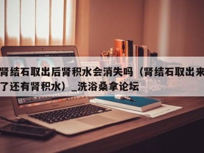 郑州肾结石取出后肾积水会消失吗（肾结石取出来了还有肾积水）_洗浴桑拿论坛