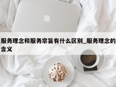 郑州服务理念和服务宗旨有什么区别_服务理念的含义 