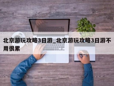 郑州北京游玩攻略3日游_北京游玩攻略3日游不用很累 