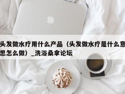 郑州头发做水疗用什么产品（头发做水疗是什么意思怎么做）_洗浴桑拿论坛