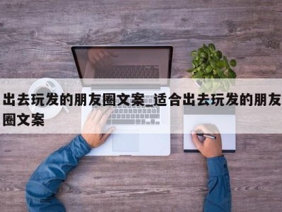 郑州出去玩发的朋友圈文案_适合出去玩发的朋友圈文案 