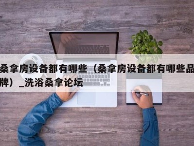 郑州桑拿房设备都有哪些（桑拿房设备都有哪些品牌）_洗浴桑拿论坛