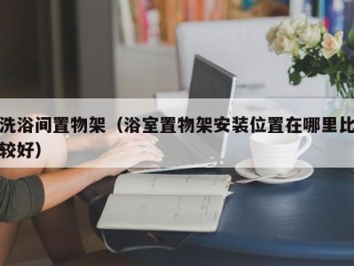 郑州洗浴间置物架（浴室置物架安装位置在哪里比较好）