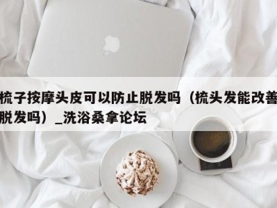 郑州梳子按摩头皮可以防止脱发吗（梳头发能改善脱发吗）_洗浴桑拿论坛