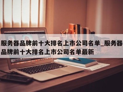 郑州服务器品牌前十大排名上市公司名单_服务器品牌前十大排名上市公司名单最新 