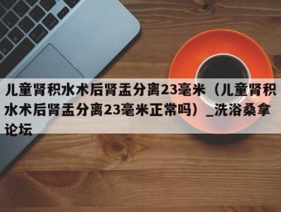 郑州儿童肾积水术后肾盂分离23毫米（儿童肾积水术后肾盂分离23毫米正常吗）_洗浴桑拿论坛