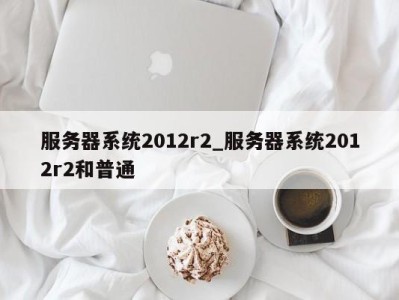 郑州服务器系统2012r2_服务器系统2012r2和普通 