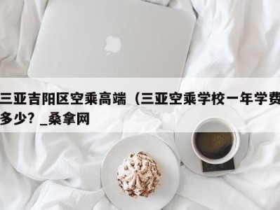 郑州三亚吉阳区空乘高端（三亚空乘学校一年学费多少? _桑拿网