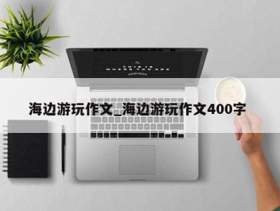 郑州海边游玩作文_海边游玩作文400字 