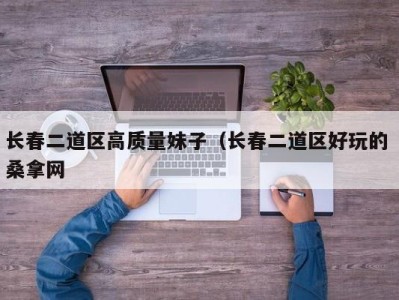 郑州长春二道区高质量妹子（长春二道区好玩的 桑拿网