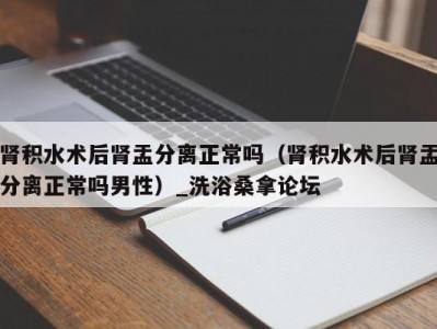 郑州肾积水术后肾盂分离正常吗（肾积水术后肾盂分离正常吗男性）_洗浴桑拿论坛