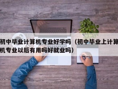 郑州初中毕业计算机专业好学吗（初中毕业上计算机专业以后有用吗好就业吗）