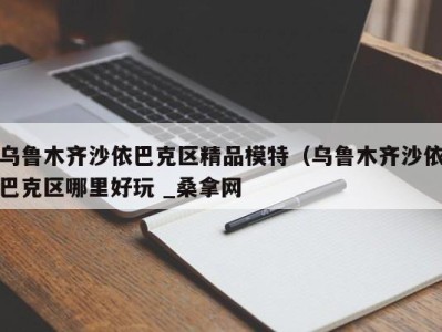 郑州乌鲁木齐沙依巴克区精品模特（乌鲁木齐沙依巴克区哪里好玩 _桑拿网