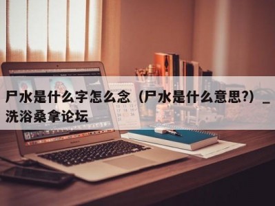 郑州尸水是什么字怎么念（尸水是什么意思?）_洗浴桑拿论坛