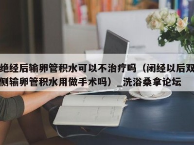 郑州绝经后输卵管积水可以不治疗吗（闭经以后双侧输卵管积水用做手术吗）_洗浴桑拿论坛