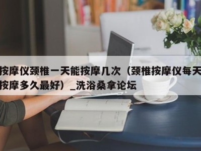 郑州按摩仪颈椎一天能按摩几次（颈椎按摩仪每天按摩多久最好）_洗浴桑拿论坛