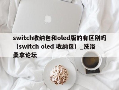 郑州switch收纳包和oled版的有区别吗（switch oled 收纳包）_洗浴桑拿论坛