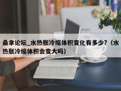 郑州桑拿论坛_水热胀冷缩体积变化有多少?（水热胀冷缩体积会变大吗）