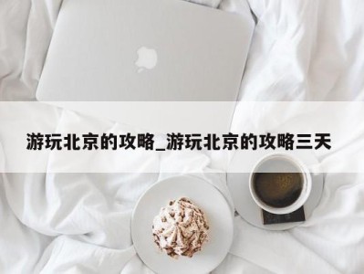 郑州游玩北京的攻略_游玩北京的攻略三天 