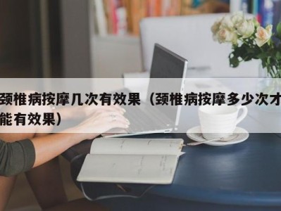 郑州颈椎病按摩几次有效果（颈椎病按摩多少次才能有效果）